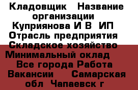 Кладовщик › Название организации ­ Куприянова И.В, ИП › Отрасль предприятия ­ Складское хозяйство › Минимальный оклад ­ 1 - Все города Работа » Вакансии   . Самарская обл.,Чапаевск г.